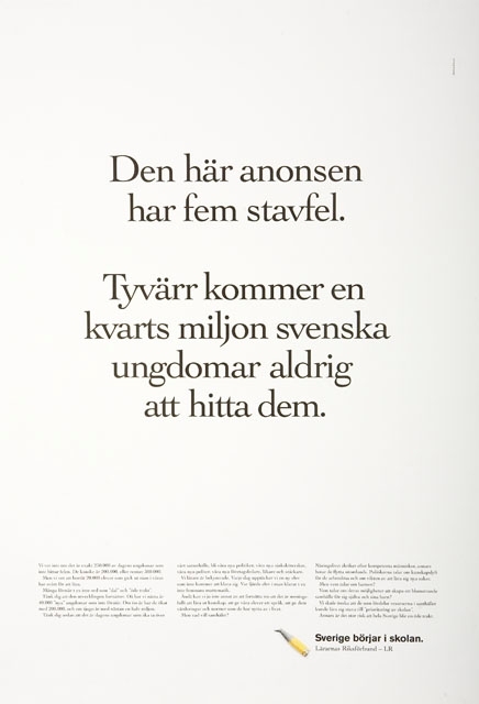 Annons. Kampanj för Lärarnas Riksförbund.

Vit affisch med text i svart.

1) Den här anonsen har fem stavfel.
Tyvärr kommer en kvarts miljon svenska ungdomar aldrig att hitta dem.
2) Vi vet inte om det är exakt 250.000 av dagens ungdomar som inte hittar felen. Det kanske
- - - - - - -
Sverige börjar i skolan.
Lärarnas Riksförbund - LR
