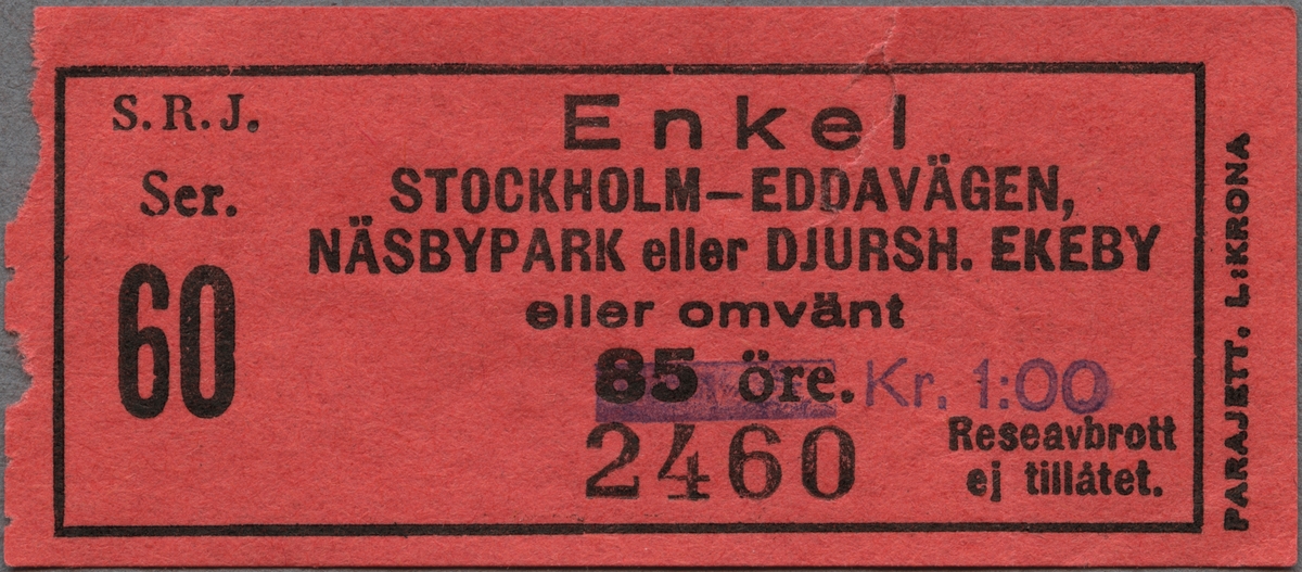 Röd enkelbiljett av papper med tryckt svart text: 
"S. R. J. Enkel 
STOCKHOLM-EDDAVÄGEN,-NÄSBYPARK eller DJURSH. EKEBY eller omvänt.
Kr. 1:00
Ser. 60 2460
Reseavbrott ej tillåtet".
"PARAJETT. L:KRONA" står tryckt på högra kortsidan, nerifrån och upp, utanför den svarta ram, som avgränsar övrig text.
Det ordinarie biljettpriset, 85 öre, är överstruket. Biljetten har en reva. Det finns en dubblett.